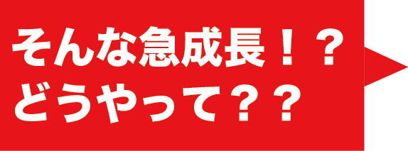 そんな急成長！？どうやって？？
