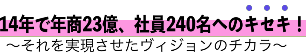 14年で年商23億、社員240名へのキセキ！〜それを実現させたヴィジョンのチカラ〜